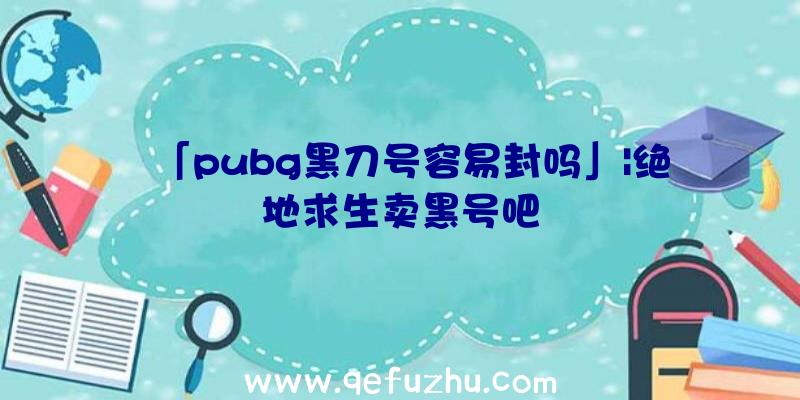 「pubg黑刀号容易封吗」|绝地求生卖黑号吧